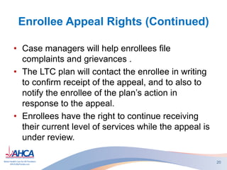 Enrollee Appeal Rights (Continued)
• Case managers will help enrollees file
complaints and grievances .
• The LTC plan will contact the enrollee in writing
to confirm receipt of the appeal, and to also to
notify the enrollee of the plan’s action in
response to the appeal.
• Enrollees have the right to continue receiving
their current level of services while the appeal is
under review.
20
 