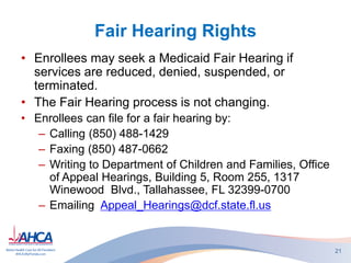 Fair Hearing Rights
• Enrollees may seek a Medicaid Fair Hearing if
services are reduced, denied, suspended, or
terminated.
• The Fair Hearing process is not changing.
• Enrollees can file for a fair hearing by:
– Calling (850) 488-1429
– Faxing (850) 487-0662
– Writing to Department of Children and Families, Office
of Appeal Hearings, Building 5, Room 255, 1317
Winewood Blvd., Tallahassee, FL 32399-0700
– Emailing Appeal_Hearings@dcf.state.fl.us
21
 