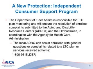 A New Protection: Independent
Consumer Support Program
• The Department of Elder Affairs is responsible for LTC
plan monitoring and will ensure the resolution of enrollee
complaints submitted to the Aging and Disability
Resource Centers (ADRCs) and the Ombudsman, in
coordination with the Agency for Health Care
Administration.
– The local ADRC can assist enrollees with general
questions or complaints related to a LTC plan or
services received at home:
1-800-96-ELDER
22
 