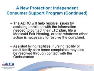 A New Protection: Independent
Consumer Support Program (Continued)
– The ADRC will help resolve issues by
assisting enrollees with the information
needed to contact their LTC plan, file a
Medicaid Fair Hearing, or take whatever other
action is necessary to resolve the complaint.
– Assisted living facilities, nursing facility or
adult family care home complaints may also
be resolved through contact with the
Ombudsman.
23
 
