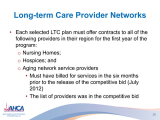 Long-term Care Provider Networks
• Each selected LTC plan must offer contracts to all of the
following providers in their region for the first year of the
program:
o Nursing Homes;
o Hospices; and
o Aging network service providers
• Must have billed for services in the six months
prior to the release of the competitive bid (July
2012)
• The list of providers was in the competitive bid
25
 