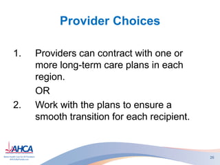 Provider Choices
1. Providers can contract with one or
more long-term care plans in each
region.
OR
2. Work with the plans to ensure a
smooth transition for each recipient.
26
 