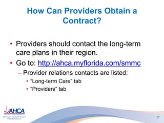 How Can Providers Obtain a
Contract?
• Providers should contact the long-term
care plans in their region.
• Go to: http://ahca.myflorida.com/smmc
– Provider relations contacts are listed:
• “Long-term Care” tab
• “Providers” tab
27
 