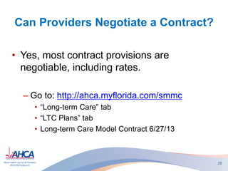 Can Providers Negotiate a Contract?
• Yes, most contract provisions are
negotiable, including rates.
– Go to: http://ahca.myflorida.com/smmc
• “Long-term Care” tab
• “LTC Plans” tab
• Long-term Care Model Contract 6/27/13
28
 