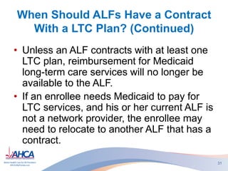 When Should ALFs Have a Contract
With a LTC Plan? (Continued)
• Unless an ALF contracts with at least one
LTC plan, reimbursement for Medicaid
long-term care services will no longer be
available to the ALF.
• If an enrollee needs Medicaid to pay for
LTC services, and his or her current ALF is
not a network provider, the enrollee may
need to relocate to another ALF that has a
contract.
31
 