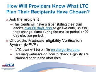 How Will Providers Know What LTC
Plan Their Recipients Have Chosen?
o Ask the recipient
– Recipients will have a letter stating their plan
choice over 60 days prior to go live date, unless
they change plans during the choice period or 90
day election period.
o Check the Medicaid Eligibility Verification
System (MEVS)
– LTC plan will be on file on the go live date.
– Training webinars on how to check eligibility are
planned prior to the start date.
32
 