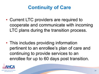 Continuity of Care
• Current LTC providers are required to
cooperate and communicate with incoming
LTC plans during the transition process.
• This includes providing information
pertinent to an enrollee’s plan of care and
continuing to provide services to an
enrollee for up to 60 days post transition.
34
 