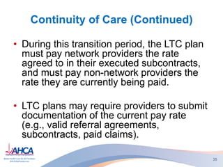 Continuity of Care (Continued)
• During this transition period, the LTC plan
must pay network providers the rate
agreed to in their executed subcontracts,
and must pay non-network providers the
rate they are currently being paid.
• LTC plans may require providers to submit
documentation of the current pay rate
(e.g., valid referral agreements,
subcontracts, paid claims).
35
 