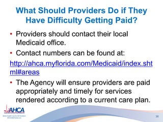 What Should Providers Do if They
Have Difficulty Getting Paid?
• Providers should contact their local
Medicaid office.
• Contact numbers can be found at:
http://ahca.myflorida.com/Medicaid/index.sht
ml#areas
• The Agency will ensure providers are paid
appropriately and timely for services
rendered according to a current care plan.
36
 