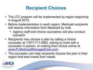 Recipient Choices
 The LTC program will be implemented by region beginning
in August 2013.
 Before implementation in each region, Medicaid recipients
will receive information from Medicaid by mail.
 Agency staff and choice counselors will also conduct
outreach.
 Recipients may choose a plan by calling a choice
counselor at 1-877-711-3662, asking to meet with a
counselor in person, or making their choice online at
www.FLMedicaidManagedCare.com .
 The counselor can help recipients choose the plan in their
region that best meets their needs.
 