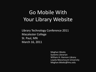 Go Mobile With Your Library Website Library Technology Conference 2011 Macalester College St. Paul, MN March 16, 2011 Meghan Weeks Systems Librarian William H. Hannon Library Loyola Marymount University Meghan.Weeks@lmu.edu 