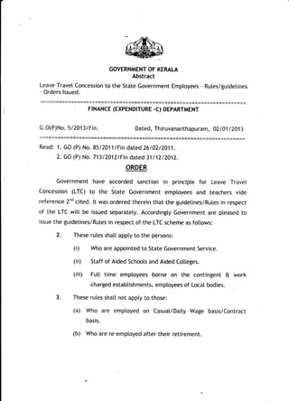 GOVERNMENT OF KERALA
Abstract
Leave Travel Concession to the State Government Emptoyees - Rutes/guidetines
- Orders lssued.
= == = = == ==== ===== = = ==== == ===== == == == === === ==== === == == ======= = == == ====
FTNANCE (EXPENDTTURE -C) DEPARTMENT
G.O(P)No. 512013/Fin. Dated, Thiruvananthapuram, 021 01 I 2013
Read: 1. GO (P) No. 8512011/Fin dated 26/02/2011.
2. GO (P) No. 713/2012/Fin dated 31t12/2012.
ORDER
Government have accorded sanction in principte for Leave Travel
Concession (LTC) to the itut" Government emptoyees and teachers vide
reference 2nd cited. lt was ordered therein that the guidelines/Rutes in respect
of the LTC witt be issued separatety. Accordingty Government are pleased to
issue the guidetines/Rules in respect of the LTC scheme as fottows:
2. These rutes shatt appty to the persons:
(i) Who are appointed to State Government Service.
(ii) Staff of Aided Schoots and Aided Cotteges.
(iii) Futt time ,emptoyees borne on the contingent & work
charged estabtishments, emptoyees of Local bodies.
3. These rules shatl not appty to those:
(a) Who are emptoyed on Casuat/Daity Wage basis/Contract
basis.
(b) Who are re-emptoyed after their retirement.
 