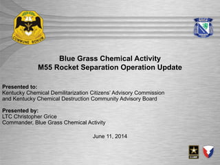 July 21, 2014
Blue Grass Chemical Activity
M55 Rocket Separation Operation Update
June 11, 2014
Presented to:
Kentucky Chemical Demilitarization Citizens’ Advisory Commission
and Kentucky Chemical Destruction Community Advisory Board
Presented by:
LTC Christopher Grice
Commander, Blue Grass Chemical Activity
 