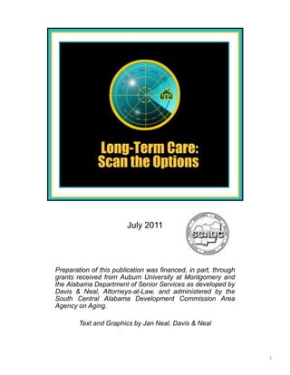 July 2011




Preparation of this publication was financed, in part, through
grants received from Auburn University at Montgomery and
the Alabama Department of Senior Services as developed by
Davis & Neal, Attorneys-at-Law, and administered by the
South Central Alabama Development Commission Area
Agency on Aging.

        Text and Graphics by Jan Neal, Davis & Neal




                                                                 1
 