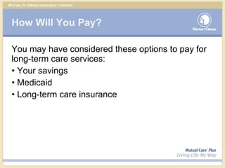 How Will You Pay? You may have considered these options to pay for long-term care services: Your savings Medicaid Long-term care insurance 