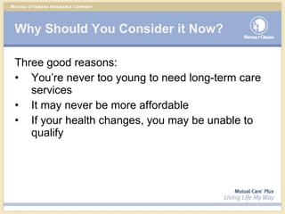 Why Should You Consider it Now? Three good reasons: You’re never too young to need long-term care services It may never be more affordable If your health changes, you may be unable to qualify 