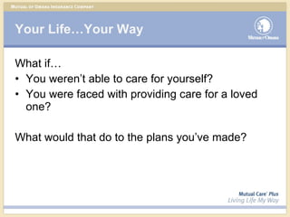 Your Life…Your Way What if… You weren’t able to care for yourself? You were faced with providing care for a loved one? What would that do to the plans you’ve made? 