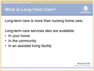 What is Long-Term Care? Long-term care is more than nursing home care. Long-term care services also are available: In your home In the community In an assisted living facility 