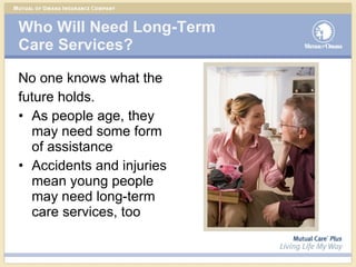 Who Will Need Long-Term  Care Services? No one knows what the future holds. As people age, they may need some form of assistance Accidents and injuries mean young people may need long-term care services, too 