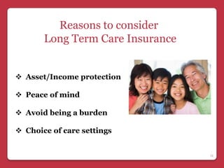 Reasons to consider
       Long Term Care Insurance


 Asset/Income protection

 Peace of mind

 Avoid being a burden

 Choice of care settings


                                  11
 