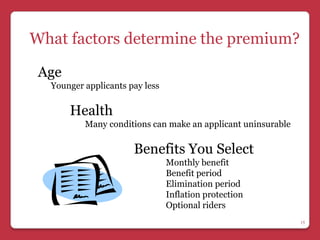 What factors determine the premium?

 Age
  Younger applicants pay less

       Health
          Many conditions can make an applicant uninsurable

                      Benefits You Select
                                Monthly benefit
                                Benefit period
                                Elimination period
                                Inflation protection
                                Optional riders
                                                              15
 
