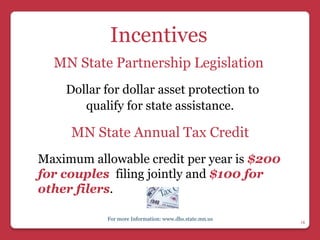 Incentives
  MN State Partnership Legislation
    Dollar for dollar asset protection to
       qualify for state assistance.

     MN State Annual Tax Credit
Maximum allowable credit per year is $200
for couples filing jointly and $100 for
other filers.

           For more Information: www.dhs.state.mn.us
                                                       18
 