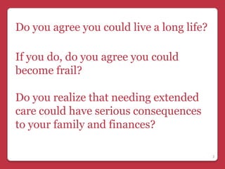 Do you agree you could live a long life?

If you do, do you agree you could
become frail?

Do you realize that needing extended
care could have serious consequences
to your family and finances?

                                           2
 