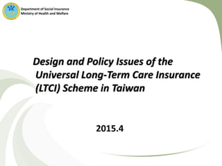 Design and Policy Issues of the
Universal Long-Term Care Insurance
(LTCI) Scheme in Taiwan
Department of Social Insurance
Ministry of Health and Welfare
2015.4
 