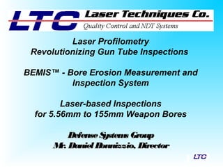 Laser Profilometry
Revolutionizing Gun Tube Inspections
BEMIS™ - Bore Erosion Measurement and
Inspection System
Laser-based Inspections
for 5.56mm to 155mm Weapon Bores
DefenseSystems GroupDefenseSystems Group
Mr. DanielBonnizzio, DirectorMr. DanielBonnizzio, Director
 