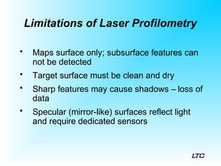 Limitations of Laser Profilometry
• Maps surface only; subsurface features can
not be detected
• Target surface must be clean and dry
• Sharp features may cause shadows – loss of
data
• Specular (mirror-like) surfaces reflect light
and require dedicated sensors
 