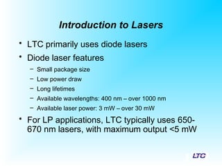 Introduction to Lasers
• LTC primarily uses diode lasers
• Diode laser features
– Small package size
– Low power draw
– Long lifetimes
– Available wavelengths: 400 nm – over 1000 nm
– Available laser power: 3 mW – over 30 mW
• For LP applications, LTC typically uses 650-
670 nm lasers, with maximum output <5 mW
 