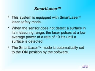 SmartLaserTM
• This system is equipped with SmartLaserTM
laser safety mode.
• When the sensor does not detect a surface in
its measuring range, the laser pulses at a low
average power at a rate of 10 Hz until a
surface is detected.
• The SmartLaser™ mode is automatically set
to the ON position by the software.
 