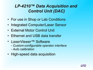 • For use in Shop or Lab Conditions
• Integrated Computer/Laser Sensor
• External Motor Control Unit
• Ethernet and USB data transfer
• LaserViewer™ Software
- Custom-configurable operator interface
- Auto calibration
• High-speed data acquisition
LP-4210™ Data Acquisition and
Control Unit (DAC)
 