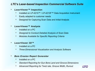 • LaserViewer™ Inspection
• Installed on LP-4210™ / LP-4210F™ Data Acquisition Instrument
• Easily adapted to customer needs
• Designed for Capturing Scan Data and Initial Analysis
• LaserViewer™ Analysis
• Installed on a PC
• Designed to Conduct Detailed Analysis of Scan Data
• Modules Available for Specific Reporting Criteria
• LaserViewer 3D™
• Installed on a PC
• Three-Dimensional Visualization and Analysis Software
• Bore Erosion Report Generator
• Installed on a PC
• Standard Reporting for Gun Bore Land and Groove Dimensions
• Advanced Reporting for Twist rate, Groove Width, Runout
LTC’s Laser-based Inspection Commercial Software SuiteLTC’s Laser-based Inspection Commercial Software Suite
 