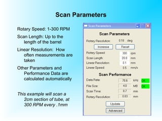 Scan Parameters
Rotary Speed: 1-300 RPM
Scan Length: Up to the
length of the barrel
Linear Resolution: How
often measurements are
taken
Other Parameters and
Performance Data are
calculated automatically
This example will scan a
2cm section of tube, at
300 RPM every .1mm
 