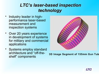 LTC’s laser-based inspectionLTC’s laser-based inspection
technologytechnology
• Industry leader in high-
performance laser-based
measurement and
inspection systems
• Over 20 years experience
in development of systems
for military and commercial
applications
• Systems employ standard
architecture and “off-the-
shelf” components
3D Image Segment of 155mm Gun Tub
 
