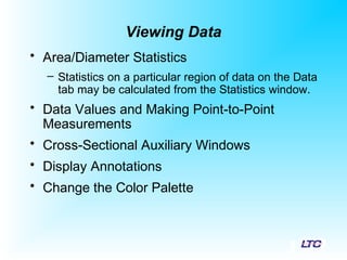 Viewing Data
• Area/Diameter Statistics
– Statistics on a particular region of data on the Data
tab may be calculated from the Statistics window.
• Data Values and Making Point-to-Point
Measurements
• Cross-Sectional Auxiliary Windows
• Display Annotations
• Change the Color Palette
 