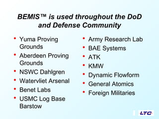 BEMIS™ is used throughout the DoD
and Defense Community
• Yuma Proving
Grounds
• Aberdeen Proving
Grounds
• NSWC Dahlgren
• Watervliet Arsenal
• Benet Labs
• USMC Log Base
Barstow
• Army Research Lab
• BAE Systems
• ATK
• KMW
• Dynamic Flowform
• General Atomics
• Foreign Militaries
 