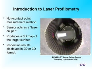 Introduction to Laser Profilometry
• Non-contact point
measurement method
• Sensor acts as a “laser
caliper”
• Produces a 3D map of
the target surface
• Inspection results
displayed in 2D or 3D
format.
BEMIS-LC™ Large Caliber Sensor
Scanning 155mm Gun Tube
 
