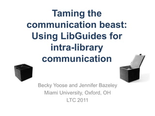 Taming the
communication beast:
 Using LibGuides for
     intra-library
   communication

  Becky Yoose and Jennifer Bazeley
    Miami University, Oxford, OH
             LTC 2011
 