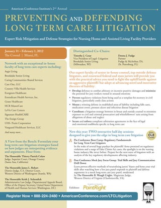 American Conference Institute’s 2nd Annual


PREVENTING AND DEFENDING
LONG TERM CARE LITIGATION
Expert Risk Mitigation and Defense Strategies for Nursing Home and Assisted Living Facility Providers


January 31 – February 1, 2012                                 Distinguished Co-Chairs:
The Conrad | Miami, FL                                        Timothy J. Cesar                             Donna J. Fudge
                                                              Vice President of Legal- Litigation          Partner
                                                              Brookdale Senior Living                      Fudge & McArthur, P.A.
Network with an exceptional in-house                          (Milwaukee, WI)                              (St. Petersburg, FL)
faculty of long term care experts including:
Aegis Living                                              Our expert faculty of senior in-house counsel, top outside defense
Brookdale Senior Living                                   litigators, and renowned federal and state jurists will provide you
Caring Communities Shared Services                        with the practical advice you need to ﬁght the uphill battle against
Care One, LLC
                                                          an aggressive plaintiﬀs’ bar adept at advancing novel and innovative
                                                          theories of liability:
Country Villa Health Services
                                                          • Develop defenses to combat arbitrary or excessive punitive damages and minimize
Evergreen Healthcare                                        the potential for jury verdicts rooted in aroused emotions
Extendicare Health Services, Inc.                         • Prevent regulatory violations from being used as a template for recovery in civil
Grane Healthcare                                            litigation, particularly costly class actions
                                                          • Mount a winning defense in established areas of liability including falls cases,
HCR ManorCare
                                                            medication errors, pressure ulcers and infectious disease litigation
LaVie Care Centers                                        • Coordinate a litigation strategy between in-house and outside counsel to minimize
Signature HealthCARE                                        exposure to civil and criminal prosecution and whistleblowers’ suits arising from
                                                            allegations of abuse and neglect
The Ensign Group
                                                          • Secure and enforce compliant arbitration agreements in the face of legal
UHS- Pruitt Corporation                                     and emotional roadblocks speciﬁc to long term care
Vanguard Healthcare Services, LLC
And many more…                                            New this year: TWO interactive half day sessions                                Earn
                                                          designed to give you the edge in long term care litigation                     CLE
                                                                                                                                         Credits

A View from the Bench: Formulate your                     A   Pre-Conference Boot Camp: Regulatory Fundamentals
                                                              for Long Term Care Litigators
long term care litigation strategies based                    In the wake of several huge paydays for plaintiffs’ ﬁrms premised on regulatory
on how judges are interpreting evidence                       violations and a surge of False Claims Act cases, the spotlight is on the nursing
and arguments. Hear from:                                     home industry like never before. Prepare for the next wave of litigation with an
The Honorable Thierry Patrick Colaw                           analysis of the key regulatory developments affecting industry.
Judge, Superior Court, Orange County
(Santa Ana, California)                                   B   Post-Conference Mock Jury Focus Group: Trial Skills and Jury Communication
                                                              Drill Down
The Honorable James L. Robart                                 Learn proven effective methods of neutralizing jurors’ biases and hone your trial
District Judge, U.S. District Court,                          skills after watching how a live jury panel responds to plaintiff and defense
Western District of Washington (Seattle, WA)                  arguments in a mock long term care jury panel, moderated
                                                              by The Honorable B. Waugh Crigler, Magistrate Judge,
The Honorable Keith J. Sickendick                             Western District of Virginia (Charlottesville, VA).
Administrative Law Judge, Departmental Appeals Board,
Ofﬁce of the Deputy Secretary, United States Department
of Health and Human Services (Washington, DC)             Exhibitor:


 Register Now • 888-224-2480 • AmericanConference.com/LTCLitigation
 