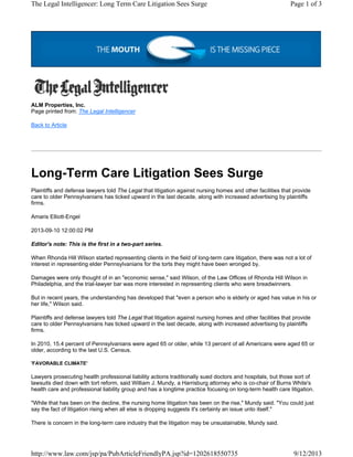 The Legal Intelligencer: Long Term Care Litigation Sees Surge

Page 1 of 3

ALM Properties, Inc.
Page printed from: The Legal Intelligencer
Back to Article

Long-Term Care Litigation Sees Surge
Plaintiffs and defense lawyers told The Legal that litigation against nursing homes and other facilities that provide
care to older Pennsylvanians has ticked upward in the last decade, along with increased advertising by plaintiffs
firms.
Amaris Elliott-Engel
2013-09-10 12:00:02 PM
Editor's note: This is the first in a two-part series.
When Rhonda Hill Wilson started representing clients in the field of long-term care litigation, there was not a lot of
interest in representing elder Pennsylvanians for the torts they might have been wronged by.
Damages were only thought of in an "economic sense," said Wilson, of the Law Offices of Rhonda Hill Wilson in
Philadelphia, and the trial-lawyer bar was more interested in representing clients who were breadwinners.
But in recent years, the understanding has developed that "even a person who is elderly or aged has value in his or
her life," Wilson said.
Plaintiffs and defense lawyers told The Legal that litigation against nursing homes and other facilities that provide
care to older Pennsylvanians has ticked upward in the last decade, along with increased advertising by plaintiffs
firms.
In 2010, 15.4 percent of Pennsylvanians were aged 65 or older, while 13 percent of all Americans were aged 65 or
older, according to the last U.S. Census.
'FAVORABLE CLIMATE'

Lawyers prosecuting health professional liability actions traditionally sued doctors and hospitals, but those sort of
lawsuits died down with tort reform, said William J. Mundy, a Harrisburg attorney who is co-chair of Burns White's
health care and professional liability group and has a longtime practice focusing on long-term health care litigation.
"While that has been on the decline, the nursing home litigation has been on the rise," Mundy said. "You could just
say the fact of litigation rising when all else is dropping suggests it's certainly an issue unto itself."
There is concern in the long-term care industry that the litigation may be unsustainable, Mundy said.

http://www.law.com/jsp/pa/PubArticleFriendlyPA.jsp?id=1202618550735

9/12/2013

 
