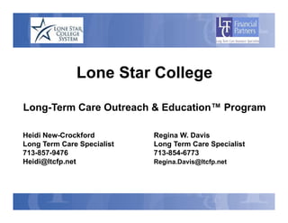 Lone Star College
              L    St C ll

Long-Term Care Outreach & Education™ Program

Heidi New-Crockford         Regina W. Davis
Long Term Care Specialist   Long Term Care Specialist
713-857-9476                713-854-6773
Heidi@ltcfp.net             Regina.Davis@ltcfp.net
 