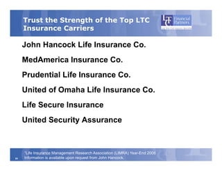Trust the Strength of the Top LTC
     Insurance Carriers

     John Hancock Life Insurance Co.
     MedAmerica Insurance Co.
     Prudential Life Insurance Co
                               Co.
     United of Omaha Life Insurance Co.
     Life Secure Insurance
     United S
     U it d Security Assurance
                 it A


     1LifeInsurance Management Research Association (LIMRA) Year-End 2008
25   Information is available upon request from John Hancock.
 