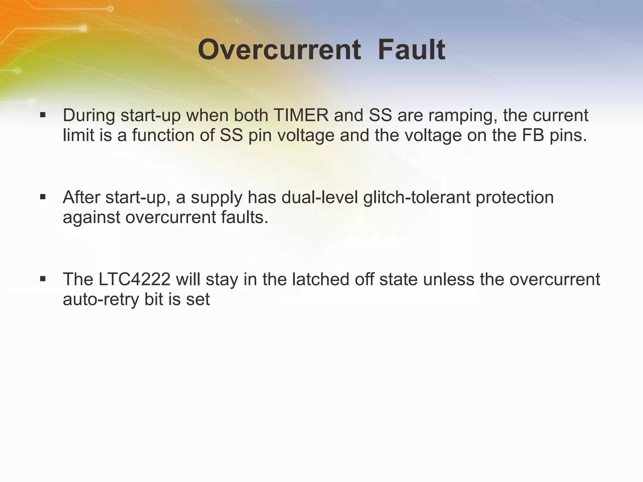 Overcurrent  Fault During start-up when both TIMER and SS are ramping, the current limit is a function of SS pin voltage and the voltage on the FB pins. After start-up, a supply has dual-level glitch-tolerant protection against overcurrent faults. The LTC4222 will stay in the latched off state unless the overcurrent auto-retry bit is set 