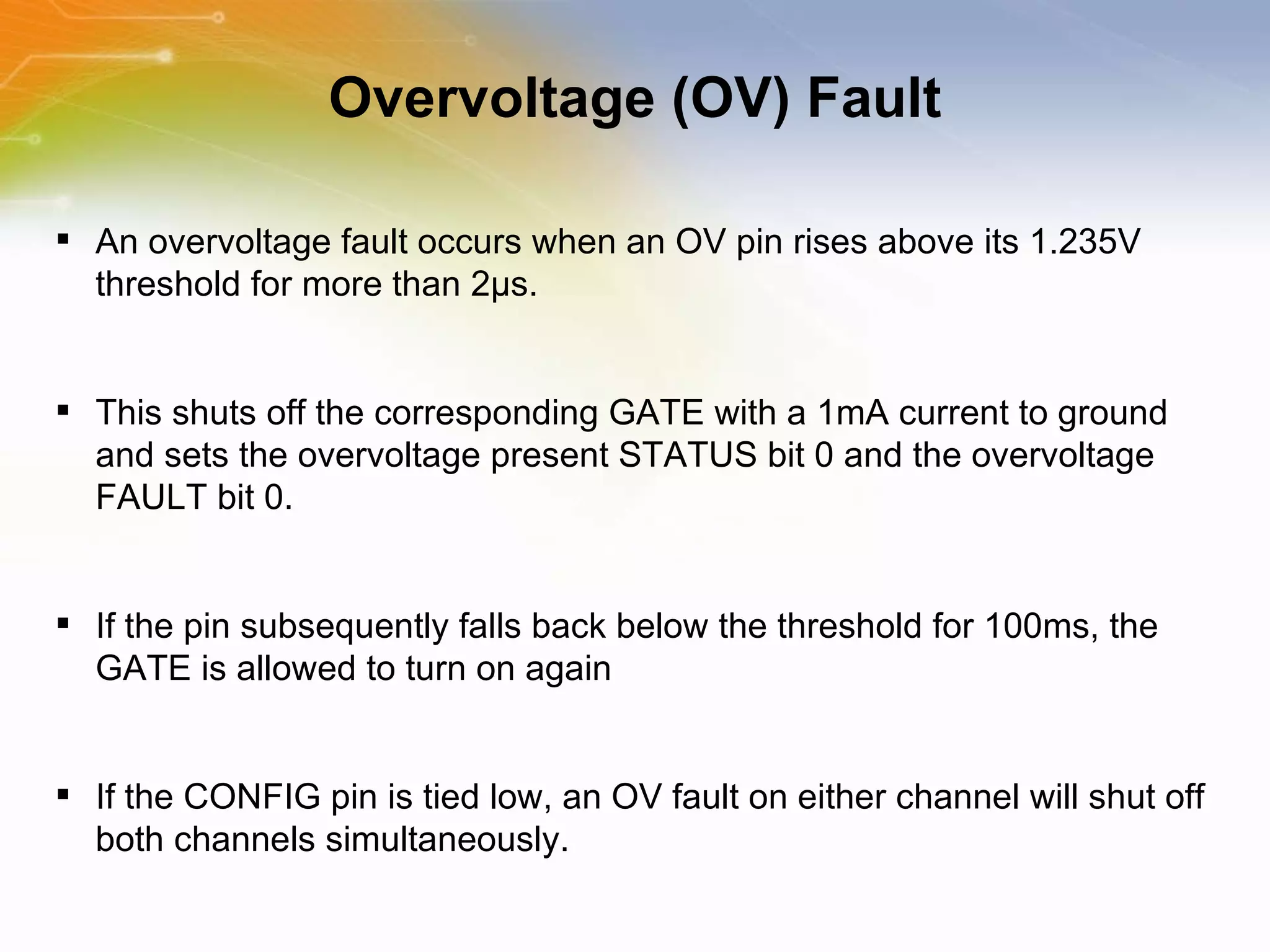 Overvoltage (OV) Fault An overvoltage fault occurs when an OV pin rises above its 1.235V threshold for more than 2μs.  This shuts off the corresponding GATE with a 1mA current to ground and sets the overvoltage present STATUS bit 0 and the overvoltage FAULT bit 0.  If the pin subsequently falls back below the threshold for 100ms, the GATE is allowed to turn on again  If the CONFIG pin is tied low, an OV fault on either channel will shut off both channels simultaneously. 