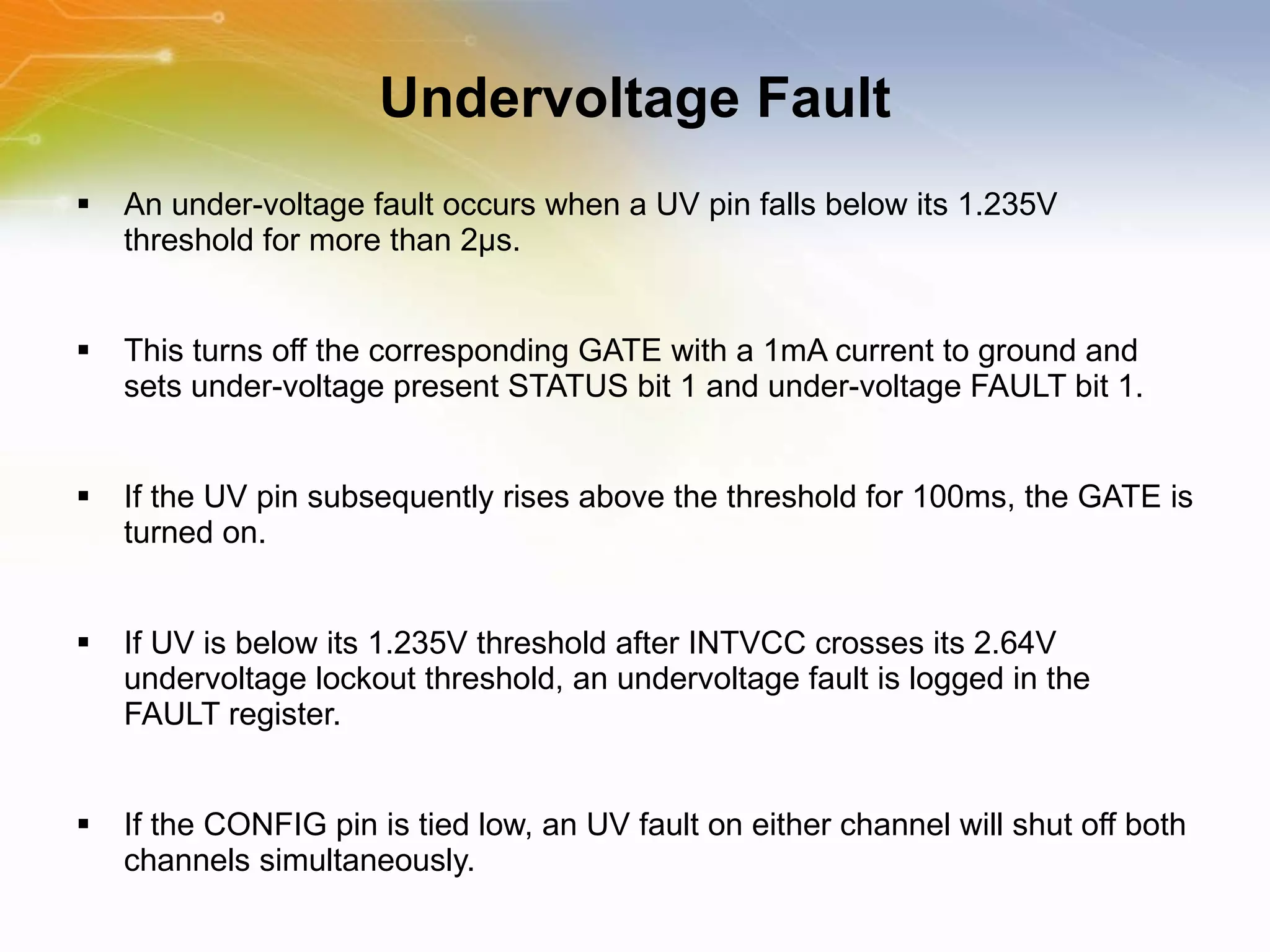 Undervoltage Fault An under-voltage fault occurs when a UV pin falls below its 1.235V threshold for more than 2μs.  This turns off the corresponding GATE with a 1mA current to ground and sets under-voltage present STATUS bit 1 and under-voltage FAULT bit 1.  If the UV pin subsequently rises above the threshold for 100ms, the GATE is turned on. If UV is below its 1.235V threshold after INTVCC crosses its 2.64V undervoltage lockout threshold, an undervoltage fault is logged in the FAULT register.  If the CONFIG pin is tied low, an UV fault on either channel will shut off both channels simultaneously. 