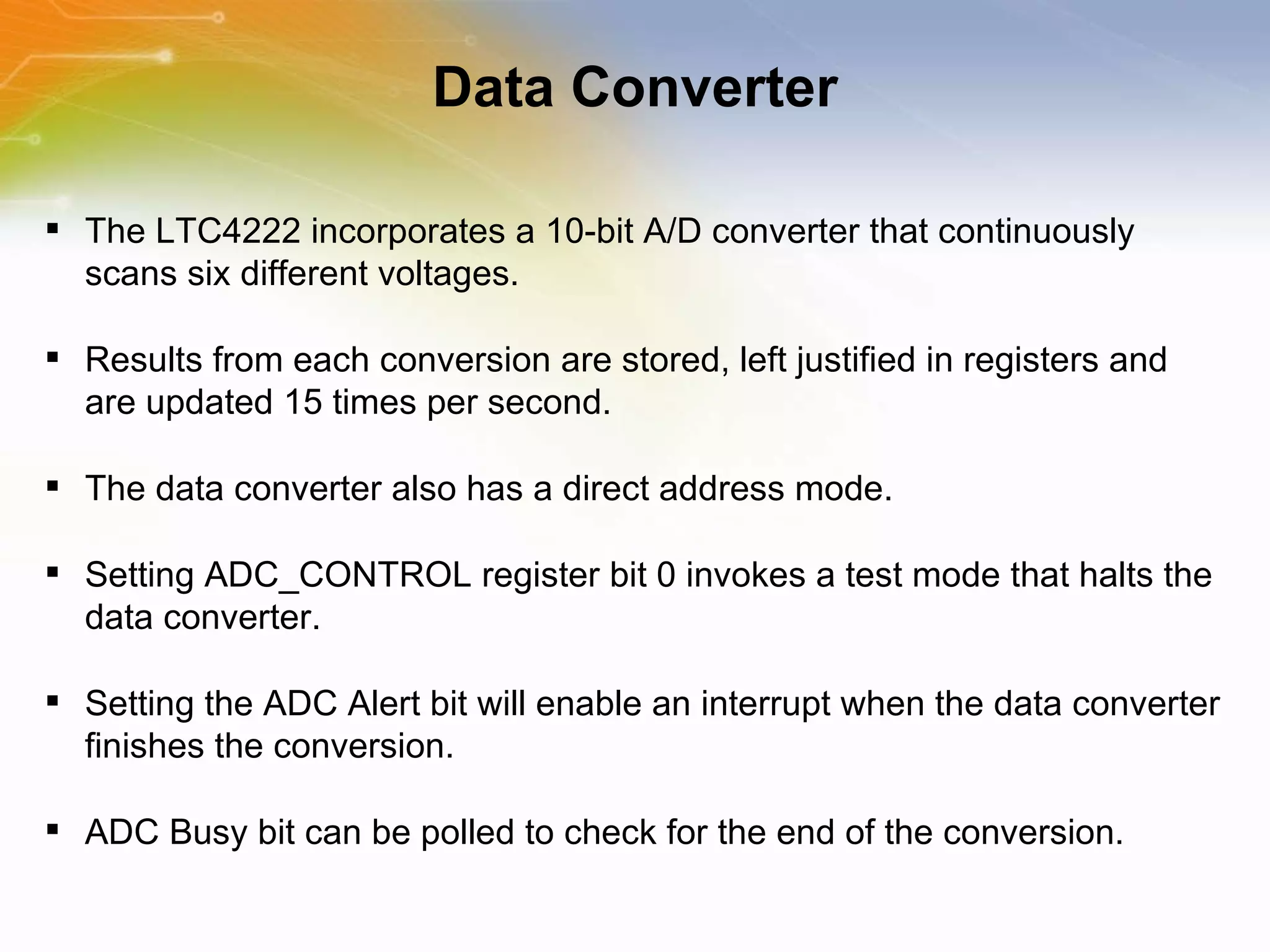 Data Converter The   LTC4222   incorporates   a   10-bit   A/D   converter   that   continuously   scans   six   different   voltages.   Results   from   each   conversion   are   stored,   left   justified   in   registers   and   are   updated   15   times   per   second.   The   data   converter   also   has   a   direct   address   mode. Setting   ADC_CONTROL   register   bit   0   invokes   a   test   mode   that   halts   the   data   converter. Setting   the   ADC   Alert   bit   will   enable   an   interrupt   when   the   data   converter   finishes   the   conversion. ADC   Busy   bit   can   be   polled   to   check   for   the   end   of   the   conversion.   