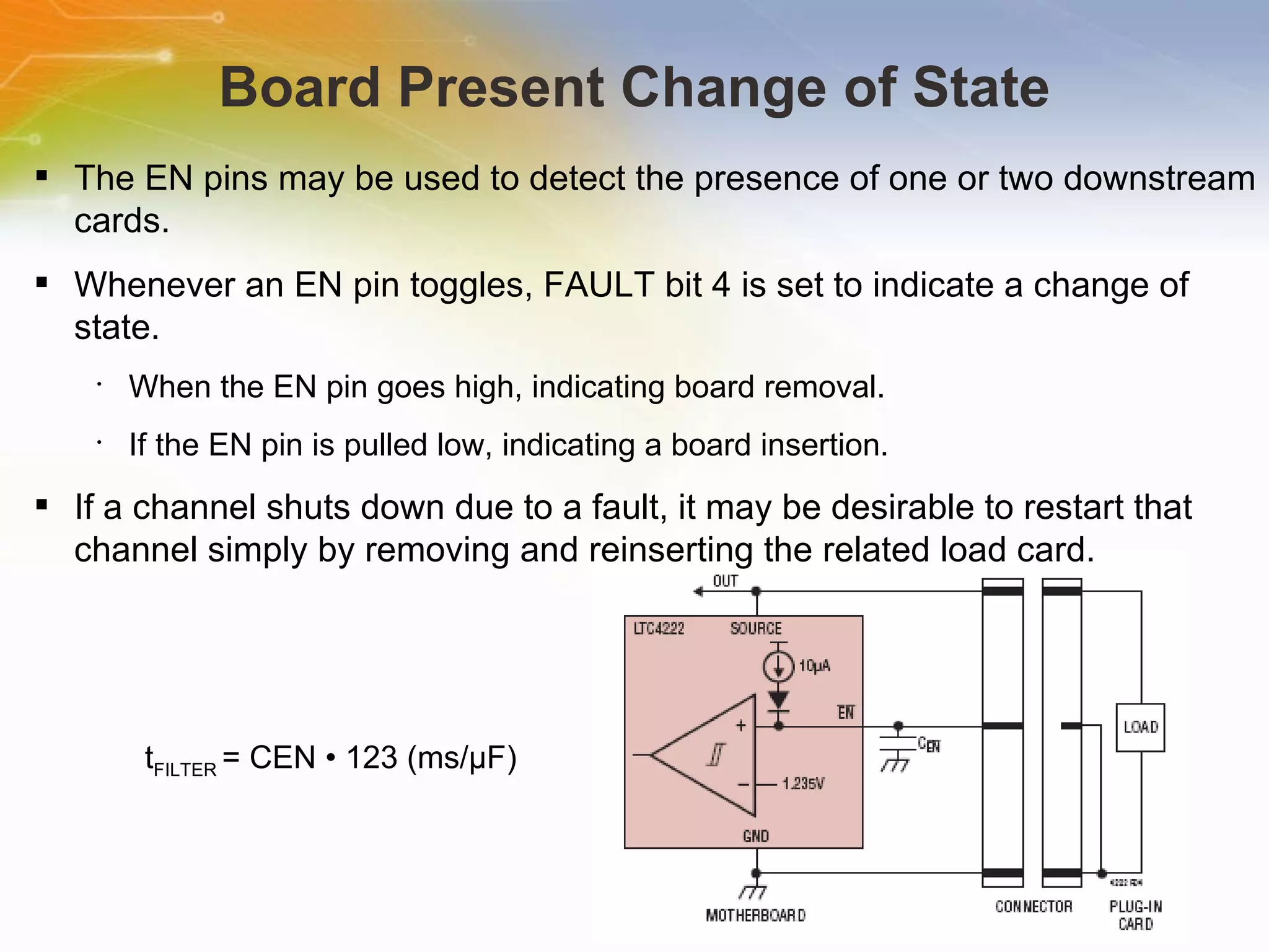 Board Present Change of State The EN pins may be used to detect the presence of one or two downstream cards. Whenever an EN pin toggles, FAULT bit 4 is set to indicate a change of state. When the EN pin goes high, indicating board removal. If the EN pin is pulled low, indicating a board insertion. If a channel shuts down due to a fault, it may be desirable to restart that channel simply by removing and reinserting the related load card. t FILTER  = CEN • 123 (ms/μF) 