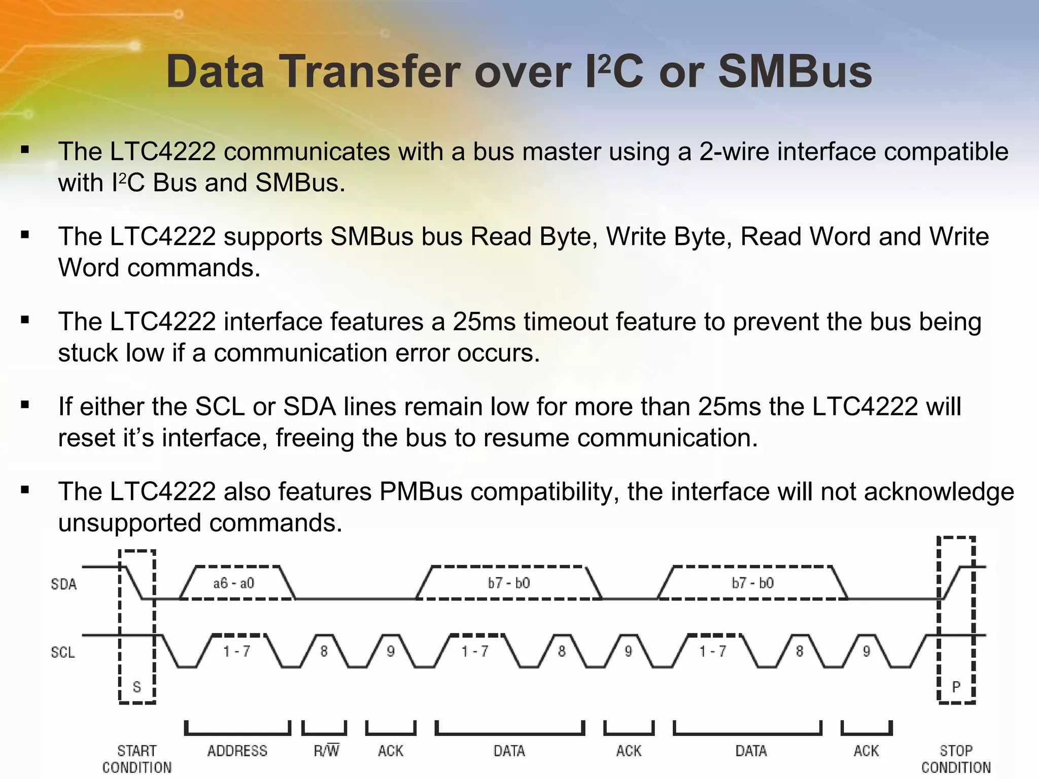 Data Transfer over I 2 C or SMBus The LTC4222 communicates with a bus master using a 2-wire interface compatible with I 2 C Bus and SMBus. The LTC4222 supports SMBus bus Read Byte, Write Byte, Read Word and Write Word commands. The LTC4222 interface features a 25ms timeout feature to prevent the bus being stuck low if a communication error occurs. If either the SCL or SDA lines remain low for more than 25ms the LTC4222 will reset it’s interface, freeing the bus to resume communication. The LTC4222 also features PMBus compatibility, the interface will not acknowledge unsupported commands. 